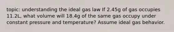 topic: understanding the ideal gas law If 2.45g of gas occupies 11.2L, what volume will 18.4g of the same gas occupy under constant pressure and temperature? Assume ideal gas behavior.