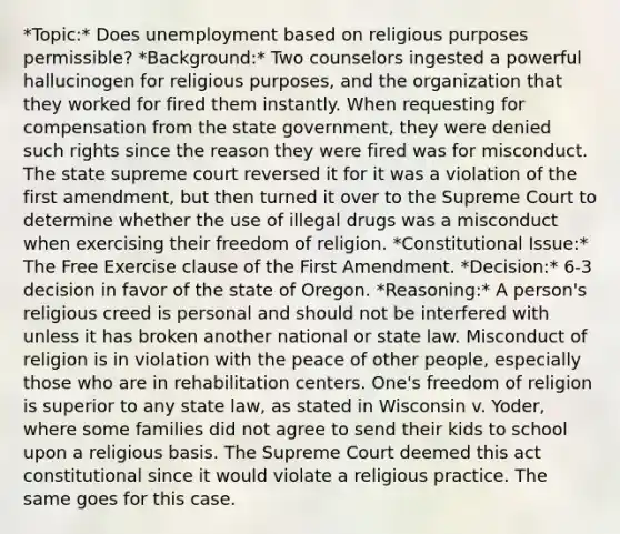 *Topic:* Does unemployment based on religious purposes permissible? *Background:* Two counselors ingested a powerful hallucinogen for religious purposes, and the organization that they worked for fired them instantly. When requesting for compensation from the state government, they were denied such rights since the reason they were fired was for misconduct. The state supreme court reversed it for it was a violation of the first amendment, but then turned it over to the Supreme Court to determine whether the use of illegal drugs was a misconduct when exercising their freedom of religion. *Constitutional Issue:* The Free Exercise clause of the First Amendment. *Decision:* 6-3 decision in favor of the state of Oregon. *Reasoning:* A person's religious creed is personal and should not be interfered with unless it has broken another national or state law. Misconduct of religion is in violation with the peace of other people, especially those who are in rehabilitation centers. One's freedom of religion is superior to any state law, as stated in Wisconsin v. Yoder, where some families did not agree to send their kids to school upon a religious basis. The Supreme Court deemed this act constitutional since it would violate a religious practice. The same goes for this case.