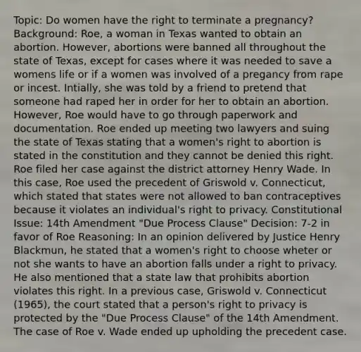 Topic: Do women have the right to terminate a pregnancy? Background: Roe, a woman in Texas wanted to obtain an abortion. However, abortions were banned all throughout the state of Texas, except for cases where it was needed to save a womens life or if a women was involved of a pregancy from rape or incest. Intially, she was told by a friend to pretend that someone had raped her in order for her to obtain an abortion. However, Roe would have to go through paperwork and documentation. Roe ended up meeting two lawyers and suing the state of Texas stating that a women's right to abortion is stated in the constitution and they cannot be denied this right. Roe filed her case against the district attorney Henry Wade. In this case, Roe used the precedent of Griswold v. Connecticut, which stated that states were not allowed to ban contraceptives because it violates an individual's right to privacy. Constitutional Issue: 14th Amendment "Due Process Clause" Decision: 7-2 in favor of Roe Reasoning: In an opinion delivered by Justice Henry Blackmun, he stated that a women's right to choose wheter or not she wants to have an abortion falls under a right to privacy. He also mentioned that a state law that prohibits abortion violates this right. In a previous case, Griswold v. Connecticut (1965), the court stated that a person's right to privacy is protected by the "Due Process Clause" of the 14th Amendment. The case of Roe v. Wade ended up upholding the precedent case.