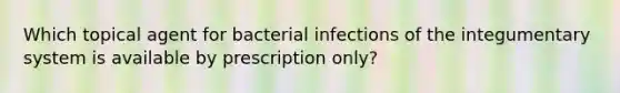 Which topical agent for bacterial infections of the integumentary system is available by prescription only?