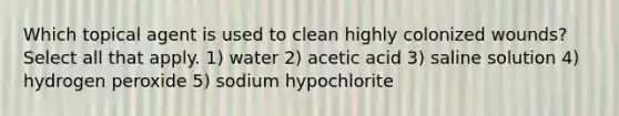 Which topical agent is used to clean highly colonized wounds? Select all that apply. 1) water 2) acetic acid 3) saline solution 4) hydrogen peroxide 5) sodium hypochlorite