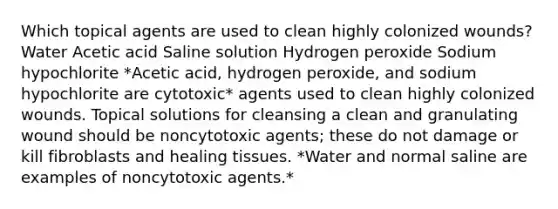 Which topical agents are used to clean highly colonized wounds? Water Acetic acid Saline solution Hydrogen peroxide Sodium hypochlorite *Acetic acid, hydrogen peroxide, and sodium hypochlorite are cytotoxic* agents used to clean highly colonized wounds. Topical solutions for cleansing a clean and granulating wound should be noncytotoxic agents; these do not damage or kill fibroblasts and healing tissues. *Water and normal saline are examples of noncytotoxic agents.*