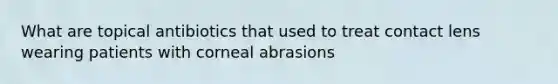 What are topical antibiotics that used to treat contact lens wearing patients with corneal abrasions