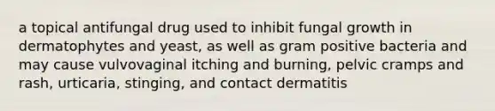 a topical antifungal drug used to inhibit fungal growth in dermatophytes and yeast, as well as gram positive bacteria and may cause vulvovaginal itching and burning, pelvic cramps and rash, urticaria, stinging, and contact dermatitis