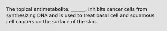 The topical antimetabolite, ______, inhibits cancer cells from synthesizing DNA and is used to treat basal cell and squamous cell cancers on the surface of the skin.