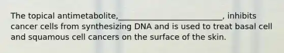 The topical antimetabolite,__________________________, inhibits cancer cells from synthesizing DNA and is used to treat basal cell and squamous cell cancers on the surface of the skin.