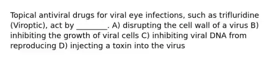 Topical antiviral drugs for viral eye infections, such as trifluridine (Viroptic), act by ________. A) disrupting the cell wall of a virus B) inhibiting the growth of viral cells C) inhibiting viral DNA from reproducing D) injecting a toxin into the virus