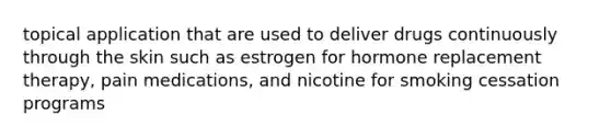 topical application that are used to deliver drugs continuously through the skin such as estrogen for hormone replacement therapy, pain medications, and nicotine for smoking cessation programs