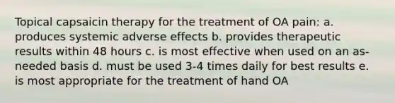 Topical capsaicin therapy for the treatment of OA pain: a. produces systemic adverse effects b. provides therapeutic results within 48 hours c. is most effective when used on an as-needed basis d. must be used 3-4 times daily for best results e. is most appropriate for the treatment of hand OA