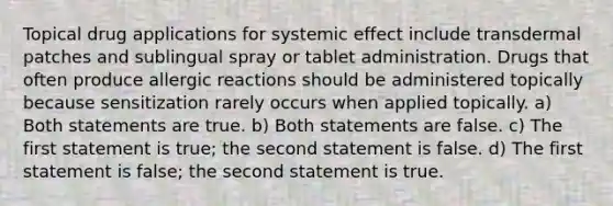 Topical drug applications for systemic effect include transdermal patches and sublingual spray or tablet administration. Drugs that often produce allergic reactions should be administered topically because sensitization rarely occurs when applied topically. a) Both statements are true. b) Both statements are false. c) The first statement is true; the second statement is false. d) The first statement is false; the second statement is true.