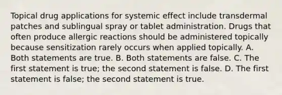 Topical drug applications for systemic effect include transdermal patches and sublingual spray or tablet administration. Drugs that often produce allergic reactions should be administered topically because sensitization rarely occurs when applied topically. A. Both statements are true. B. Both statements are false. C. The first statement is true; the second statement is false. D. The first statement is false; the second statement is true.