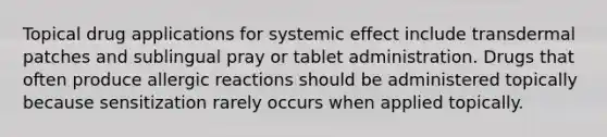 Topical drug applications for systemic effect include transdermal patches and sublingual pray or tablet administration. Drugs that often produce allergic reactions should be administered topically because sensitization rarely occurs when applied topically.