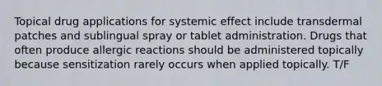 Topical drug applications for systemic effect include transdermal patches and sublingual spray or tablet administration. Drugs that often produce allergic reactions should be administered topically because sensitization rarely occurs when applied topically. T/F