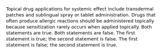 Topical drug applications for systemic effect include transdermal patches and sublingual spray or tablet administration. Drugs that often produce allergic reactions should be administered topically because sensitization rarely occurs when applied topically. Both statements are true. Both statements are false. The first statement is true; the second statement is false. The first statement is false; the second statement is true.