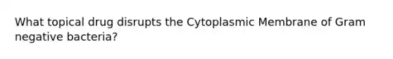 What topical drug disrupts the Cytoplasmic Membrane of Gram negative bacteria?