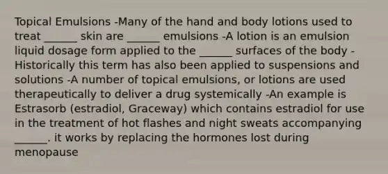 Topical Emulsions -Many of the hand and body lotions used to treat ______ skin are ______ emulsions -A lotion is an emulsion liquid dosage form applied to the ______ surfaces of the body -Historically this term has also been applied to suspensions and solutions -A number of topical emulsions, or lotions are used therapeutically to deliver a drug systemically -An example is Estrasorb (estradiol, Graceway) which contains estradiol for use in the treatment of hot flashes and night sweats accompanying ______. it works by replacing the hormones lost during menopause