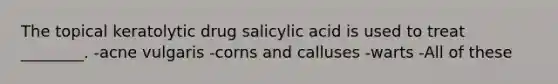 The topical keratolytic drug salicylic acid is used to treat ________. -acne vulgaris -corns and calluses -warts -All of these