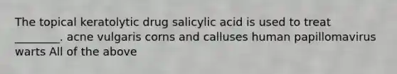 The topical keratolytic drug salicylic acid is used to treat ________. acne vulgaris corns and calluses human papillomavirus warts All of the above