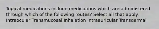 Topical medications include medications which are administered through which of the following routes? Select all that apply. Intraocular Transmucosal Inhalation Intraauricular Transdermal