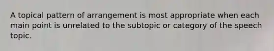 A topical pattern of arrangement is most appropriate when each main point is unrelated to the subtopic or category of the speech topic.