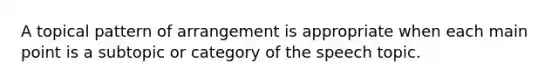 A topical pattern of arrangement is appropriate when each main point is a subtopic or category of the speech topic.