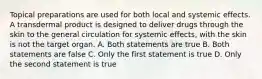 Topical preparations are used for both local and systemic effects. A transdermal product is designed to deliver drugs through the skin to the general circulation for systemic effects, with the skin is not the target organ. A. Both statements are true B. Both statements are false C. Only the first statement is true D. Only the second statement is true