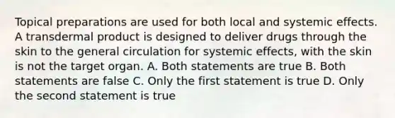 Topical preparations are used for both local and systemic effects. A transdermal product is designed to deliver drugs through the skin to the general circulation for systemic effects, with the skin is not the target organ. A. Both statements are true B. Both statements are false C. Only the first statement is true D. Only the second statement is true