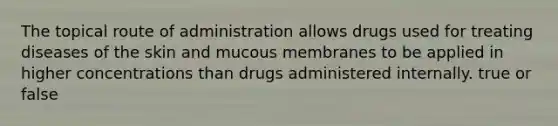 The topical route of administration allows drugs used for treating diseases of the skin and mucous membranes to be applied in higher concentrations than drugs administered internally. true or false