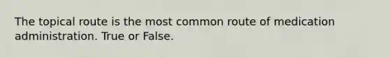 The topical route is the most common route of medication administration. True or False.