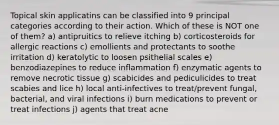 Topical skin applicatins can be classified into 9 principal categories according to their action. Which of these is NOT one of them? a) antipruitics to relieve itching b) corticosteroids for allergic reactions c) emollients and protectants to soothe irritation d) keratolytic to loosen psithelial scales e) benzodiazepines to reduce inflammation f) enzymatic agents to remove necrotic tissue g) scabicides and pediculicides to treat scabies and lice h) local anti-infectives to treat/prevent fungal, bacterial, and viral infections i) burn medications to prevent or treat infections j) agents that treat acne