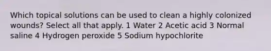 Which topical solutions can be used to clean a highly colonized wounds? Select all that apply. 1 Water 2 Acetic acid 3 Normal saline 4 Hydrogen peroxide 5 Sodium hypochlorite