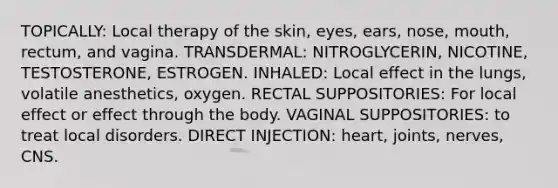 TOPICALLY: Local therapy of the skin, eyes, ears, nose, mouth, rectum, and vagina. TRANSDERMAL: NITROGLYCERIN, NICOTINE, TESTOSTERONE, ESTROGEN. INHALED: Local effect in the lungs, volatile anesthetics, oxygen. RECTAL SUPPOSITORIES: For local effect or effect through the body. VAGINAL SUPPOSITORIES: to treat local disorders. DIRECT INJECTION: heart, joints, nerves, CNS.