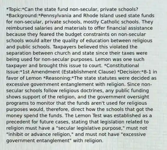 *Topic:*Can the state fund non-secular, private schools? *Background:*Pennsylvania and Rhode Island used state funds for non-secular, private schools, mostly Catholic schools. They reimbursed salaries and materials to offer financial assistance because they feared the budget constraints on non-secular schools would alter the quality of education between religious and public schools. Taxpayers believed this violated the separation between church and state since their taxes were being used for non-secular purposes. Lemon was one such taxpayer and brought this issue to court. *Constitutional Issue:*1st Amendment (Establishment Clause) *Decision:*8-1 in favor of Lemon *Reasoning:*The state statutes were decided as excessive government entanglement with religion. Since non-secular schools follow religious doctrines, any public funding shows support of the religion, and the government oversight programs to monitor that the funds aren't used for religious purposes would, therefore, direct how the schools that got the money spend the funds. The Lemon Test was established as a precedent for future cases, stating that legislation related to religion must have a "secular legislative purpose," must not "inhibit or advance religion," and must not have "excessive government entanglement" with religion.