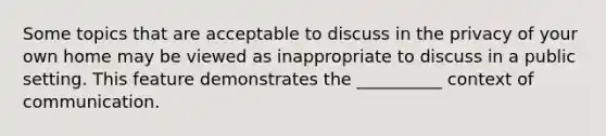 Some topics that are acceptable to discuss in the privacy of your own home may be viewed as inappropriate to discuss in a public setting. This feature demonstrates the __________ context of communication.