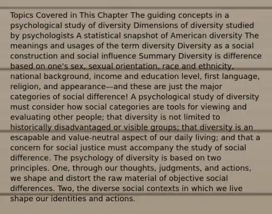 Topics Covered in This Chapter The guiding concepts in a psychological study of diversity Dimensions of diversity studied by psychologists A statistical snapshot of American diversity The meanings and usages of the term diversity Diversity as a social construction and social influence Summary Diversity is difference based on one's sex, sexual orientation, race and ethnicity, national background, income and education level, first language, religion, and appearance—and these are just the major categories of social difference! A psychological study of diversity must consider how social categories are tools for viewing and evaluating other people; that diversity is not limited to historically disadvantaged or visible groups; that diversity is an escapable and value-neutral aspect of our daily living; and that a concern for social justice must accompany the study of social difference. The psychology of diversity is based on two principles. One, through our thoughts, judgments, and actions, we shape and distort the raw material of objective social differences. Two, the diverse social contexts in which we live shape our identities and actions.