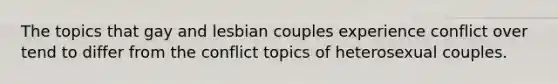 The topics that gay and lesbian couples experience conflict over tend to differ from the conflict topics of heterosexual couples.