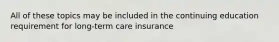 All of these topics may be included in the continuing education requirement for long-term care insurance