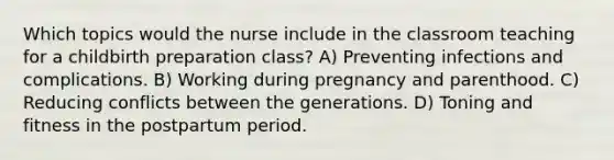 Which topics would the nurse include in the classroom teaching for a childbirth preparation class? A) Preventing infections and complications. B) Working during pregnancy and parenthood. C) Reducing conflicts between the generations. D) Toning and fitness in the postpartum period.