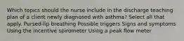 Which topics should the nurse include in the discharge teaching plan of a client newly diagnosed with asthma? Select all that apply. Pursed-lip breathing Possible triggers Signs and symptoms Using the incentive spirometer Using a peak flow meter