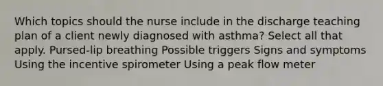 Which topics should the nurse include in the discharge teaching plan of a client newly diagnosed with asthma? Select all that apply. Pursed-lip breathing Possible triggers Signs and symptoms Using the incentive spirometer Using a peak flow meter