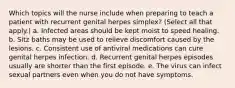 Which topics will the nurse include when preparing to teach a patient with recurrent genital herpes simplex? (Select all that apply.) a. Infected areas should be kept moist to speed healing. b. Sitz baths may be used to relieve discomfort caused by the lesions. c. Consistent use of antiviral medications can cure genital herpes infection. d. Recurrent genital herpes episodes usually are shorter than the first episode. e. The virus can infect sexual partners even when you do not have symptoms.