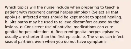 Which topics will the nurse include when preparing to teach a patient with recurrent genital herpes simplex? (Select all that apply.) a. Infected areas should be kept moist to speed healing. b. Sitz baths may be used to relieve discomfort caused by the lesions. c. Consistent use of antiviral medications can cure genital herpes infection. d. Recurrent genital herpes episodes usually are shorter than the first episode. e. The virus can infect sexual partners even when you do not have symptoms.