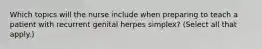 Which topics will the nurse include when preparing to teach a patient with recurrent genital herpes simplex? (Select all that apply.)