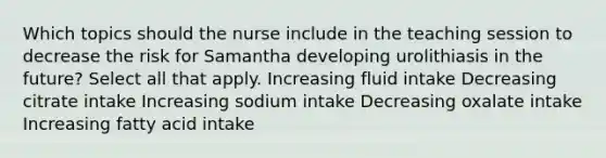 Which topics should the nurse include in the teaching session to decrease the risk for Samantha developing urolithiasis in the future? Select all that apply. Increasing fluid intake Decreasing citrate intake Increasing sodium intake Decreasing oxalate intake Increasing fatty acid intake