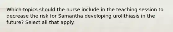 Which topics should the nurse include in the teaching session to decrease the risk for Samantha developing urolithiasis in the future? Select all that apply.