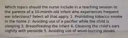 Which topics should the nurse include in a teaching session to the parents of a 10-month-old infant who experiences frequent ear infections? Select all that apply. 1. Prohibiting tobacco smoke in the home 2. Avoiding use of a pacifier while the child is sleeping 3. Breastfeeding the infant 4. Cleaning the child's ears nightly with peroxide 5. Avoiding use of wood-burning stoves