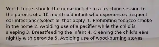 Which topics should the nurse include in a teaching session to the parents of a 10-month-old infant who experiences frequent ear infections? Select all that apply. 1. Prohibiting tobacco smoke in the home 2. Avoiding use of a pacifier while the child is sleeping 3. Breastfeeding the infant 4. Cleaning the child's ears nightly with peroxide 5. Avoiding use of wood-burning stoves