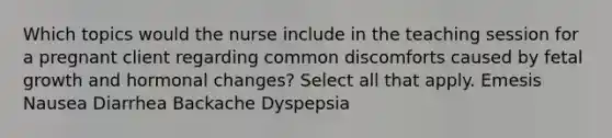 Which topics would the nurse include in the teaching session for a pregnant client regarding common discomforts caused by fetal growth and hormonal changes? Select all that apply. Emesis Nausea Diarrhea Backache Dyspepsia