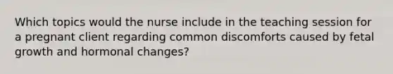 Which topics would the nurse include in the teaching session for a pregnant client regarding common discomforts caused by fetal growth and hormonal changes?