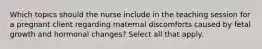 Which topics should the nurse include in the teaching session for a pregnant client regarding maternal discomforts caused by fetal growth and hormonal changes? Select all that apply.